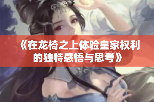 《在龙椅之上体验皇家权利的独特感悟与思考》