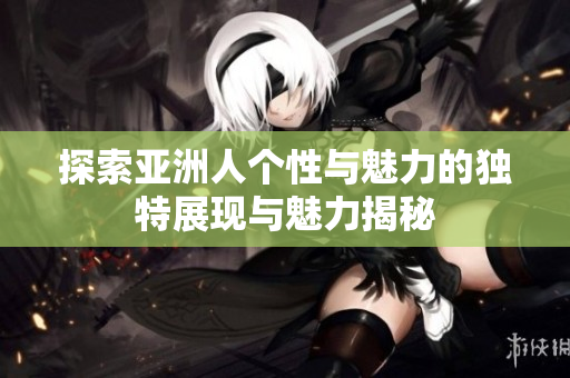 探索亚洲人个性与魅力的独特展现与魅力揭秘
