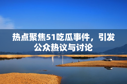 热点聚焦51吃瓜事件，引发公众热议与讨论