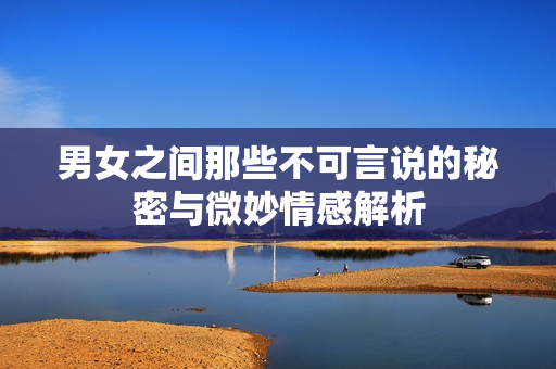 男女之间那些不可言说的秘密与微妙情感解析