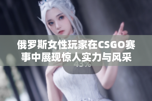 俄罗斯女性玩家在CSGO赛事中展现惊人实力与风采