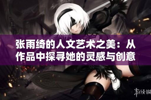 张雨绮的人文艺术之美：从作品中探寻她的灵感与创意