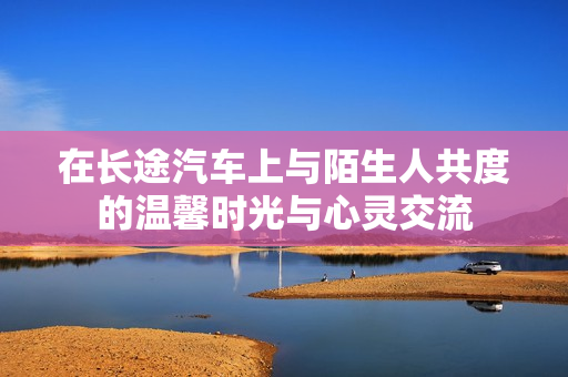 在长途汽车上与陌生人共度的温馨时光与心灵交流