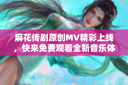 麻花传剧原创MV精彩上线，快来免费观看全新音乐体验！