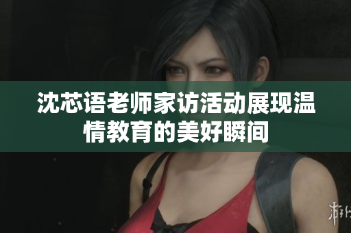 沈芯语老师家访活动展现温情教育的美好瞬间