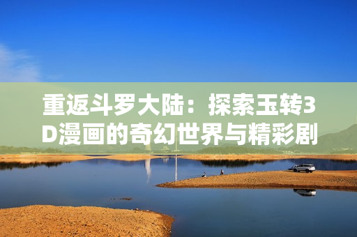 重返斗罗大陆：探索玉转3D漫画的奇幻世界与精彩剧情