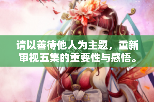 请以善待他人为主题，重新审视五集的重要性与感悟。