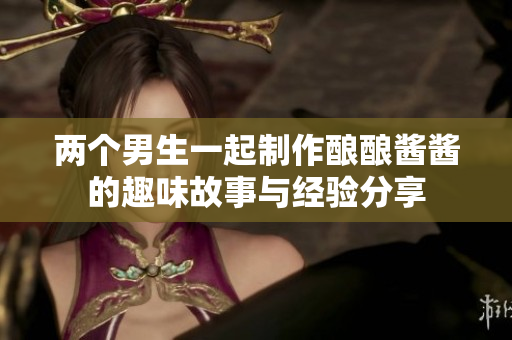 两个男生一起制作酿酿酱酱的趣味故事与经验分享