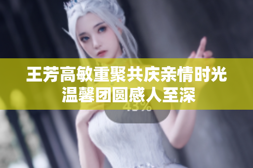王芳高敏重聚共庆亲情时光 温馨团圆感人至深