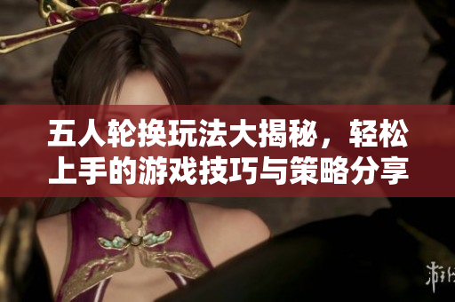 五人轮换玩法大揭秘，轻松上手的游戏技巧与策略分享