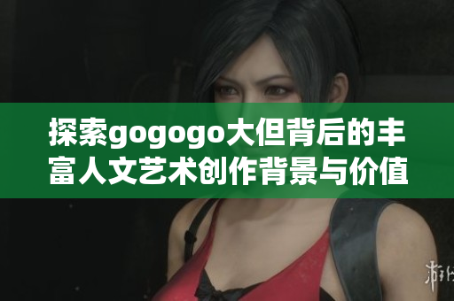 探索gogogo大但背后的丰富人文艺术创作背景与价值