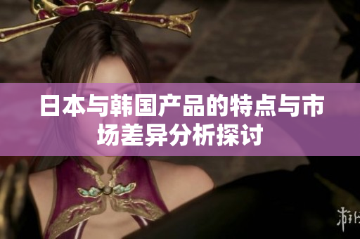 日本与韩国产品的特点与市场差异分析探讨