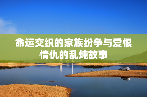 命运交织的家族纷争与爱恨情仇的乱炖故事