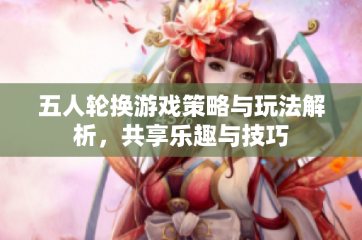 五人轮换游戏策略与玩法解析，共享乐趣与技巧