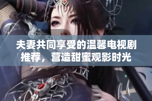 夫妻共同享受的温馨电视剧推荐，营造甜蜜观影时光