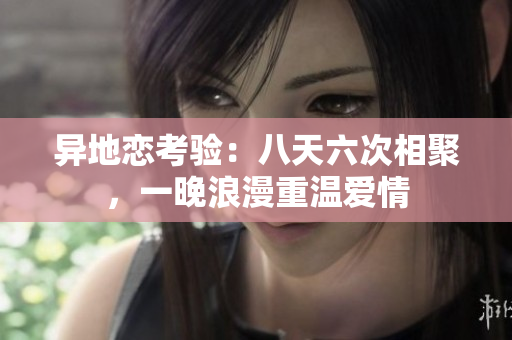 异地恋考验：八天六次相聚，一晚浪漫重温爱情
