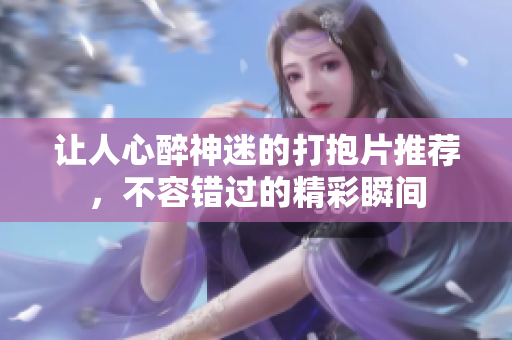 让人心醉神迷的打抱片推荐，不容错过的精彩瞬间
