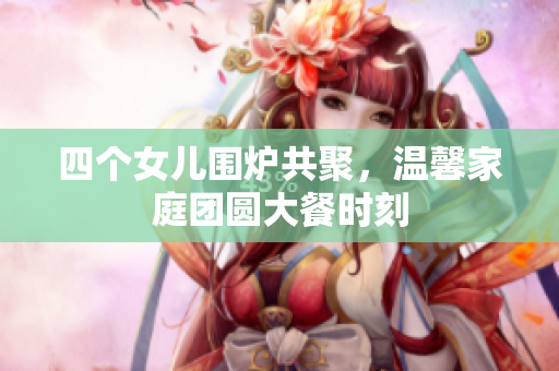 四个女儿围炉共聚，温馨家庭团圆大餐时刻