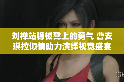 刘禅站稳板凳上的勇气 曹安琪拉倾情助力演绎视觉盛宴