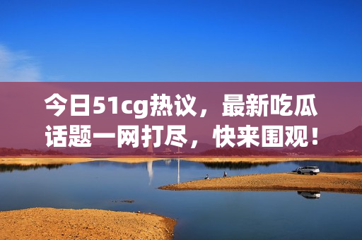 今日51cg热议，最新吃瓜话题一网打尽，快来围观！
