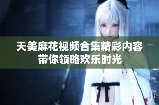 天美麻花视频合集精彩内容带你领略欢乐时光