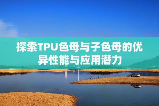 探索TPU色母与子色母的优异性能与应用潜力