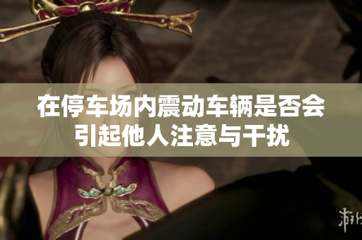 在停车场内震动车辆是否会引起他人注意与干扰
