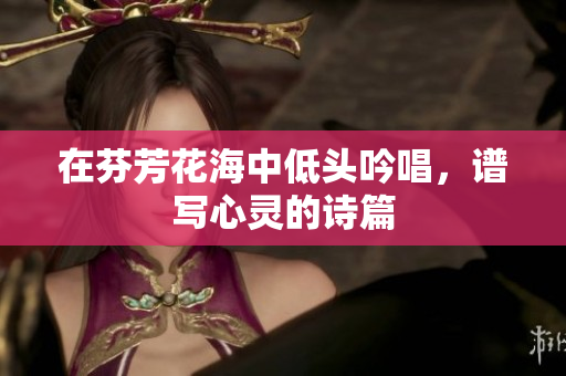 在芬芳花海中低头吟唱，谱写心灵的诗篇