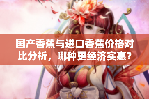 国产香蕉与进口香蕉价格对比分析，哪种更经济实惠？