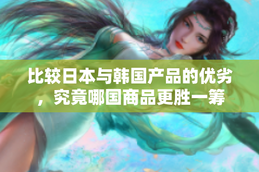 比较日本与韩国产品的优劣，究竟哪国商品更胜一筹
