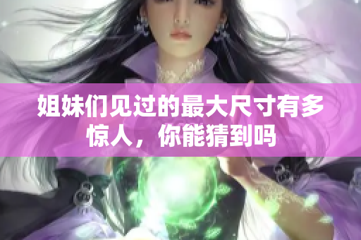 姐妹们见过的最大尺寸有多惊人，你能猜到吗