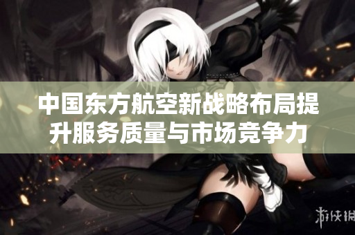 中国东方航空新战略布局提升服务质量与市场竞争力