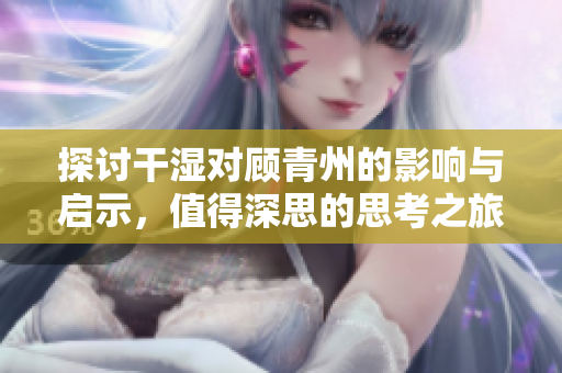 探讨干湿对顾青州的影响与启示，值得深思的思考之旅