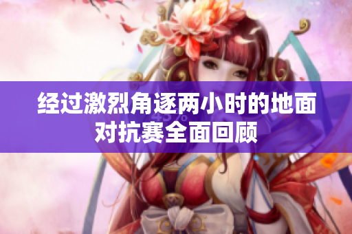 经过激烈角逐两小时的地面对抗赛全面回顾