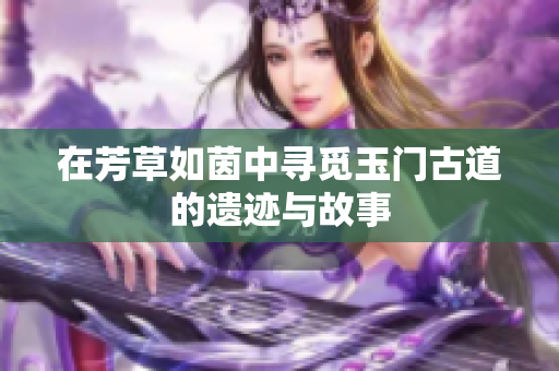 在芳草如茵中寻觅玉门古道的遗迹与故事