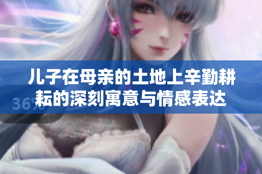 儿子在母亲的土地上辛勤耕耘的深刻寓意与情感表达