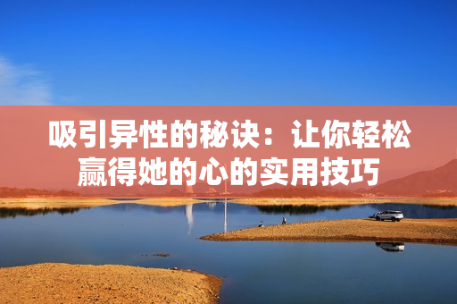 吸引异性的秘诀：让你轻松赢得她的心的实用技巧