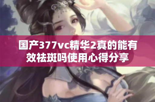 国产377vc精华2真的能有效祛斑吗使用心得分享