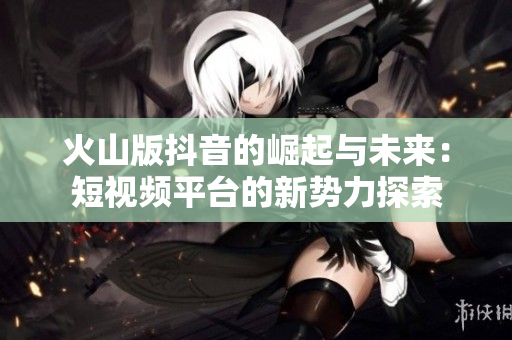 火山版抖音的崛起与未来：短视频平台的新势力探索