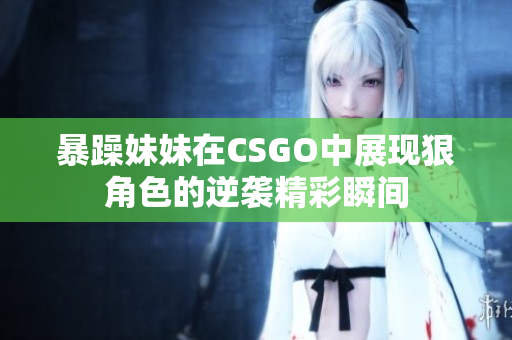 暴躁妹妹在CSGO中展现狠角色的逆袭精彩瞬间
