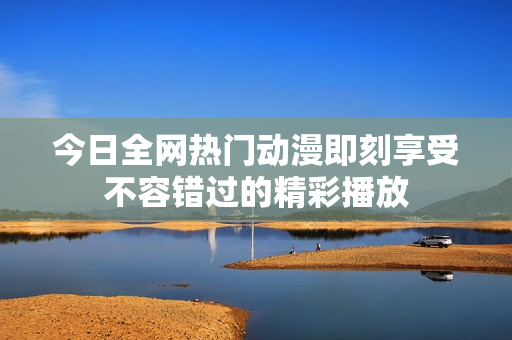 今日全网热门动漫即刻享受不容错过的精彩播放