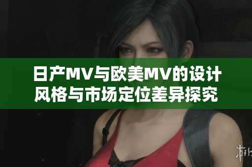 日产MV与欧美MV的设计风格与市场定位差异探究