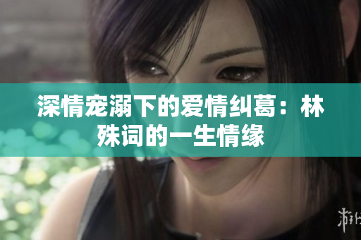 深情宠溺下的爱情纠葛：林殊词的一生情缘