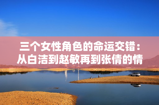 三个女性角色的命运交错：从白洁到赵敏再到张倩的情感探索