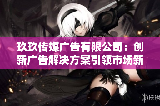 玖玖传媒广告有限公司：创新广告解决方案引领市场新风潮