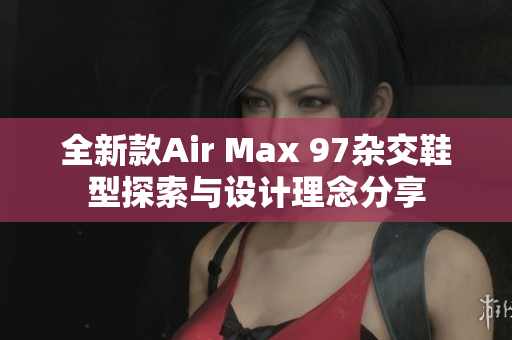全新款Air Max 97杂交鞋型探索与设计理念分享