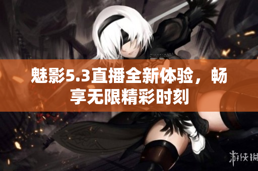 魅影5.3直播全新体验，畅享无限精彩时刻