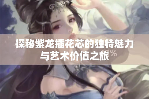 探秘紫龙插花芯的独特魅力与艺术价值之旅