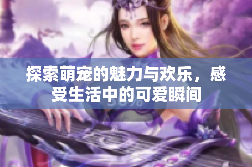 探索萌宠的魅力与欢乐，感受生活中的可爱瞬间