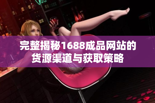 完整揭秘1688成品网站的货源渠道与获取策略
